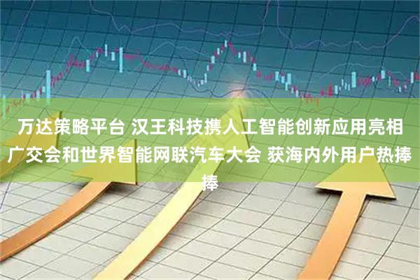 万达策略平台 汉王科技携人工智能创新应用亮相广交会和世界智能网联汽车大会 获海内外用户热捧