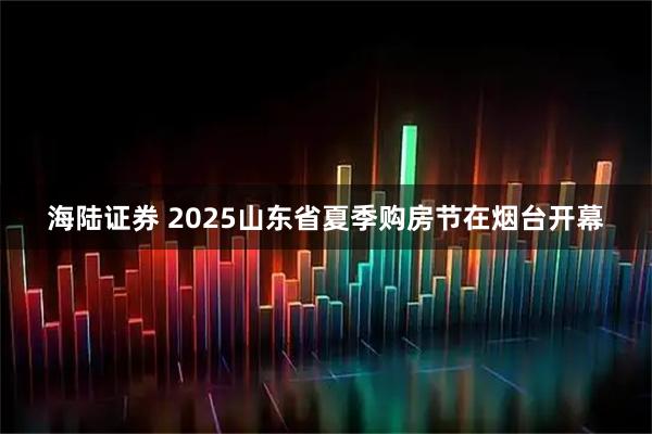 海陆证券 2025山东省夏季购房节在烟台开幕