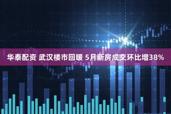 华泰配资 武汉楼市回暖 5月新房成交环比增38%