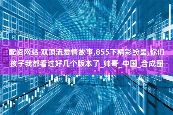 配资网站 双顶流爱情故事,855下精彩纷呈,你们孩子我都看过好几个版本了_帅哥_中国_合成图