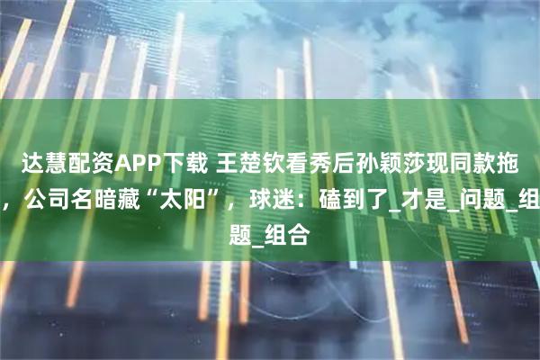 达慧配资APP下载 王楚钦看秀后孙颖莎现同款拖鞋，公司名暗藏“太阳”，球迷：磕到了_才是_问题_组合