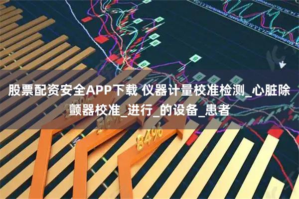 股票配资安全APP下载 仪器计量校准检测_心脏除颤器校准_进行_的设备_患者
