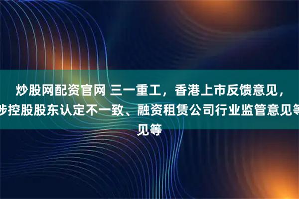 炒股网配资官网 三一重工，香港上市反馈意见，涉控股股东认定不一致、融资租赁公司行业监管意见等
