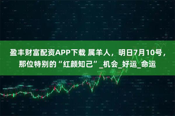 盈丰财富配资APP下载 属羊人，明日7月10号，那位特别的“红颜知己”_机会_好运_命运