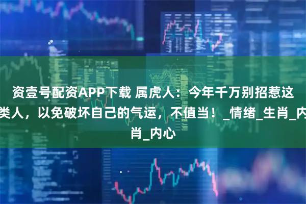 资壹号配资APP下载 属虎人：今年千万别招惹这几类人，以免破坏自己的气运，不值当！_情绪_生肖_内心