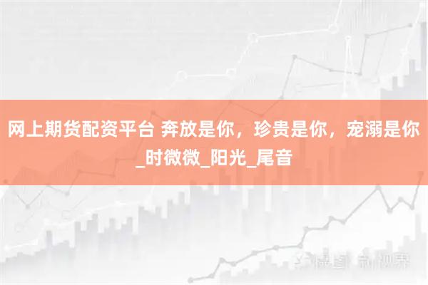 网上期货配资平台 奔放是你，珍贵是你，宠溺是你_时微微_阳光_尾音