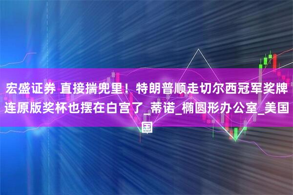宏盛证券 直接揣兜里！特朗普顺走切尔西冠军奖牌连原版奖杯也摆在白宫了_蒂诺_椭圆形办公室_美国
