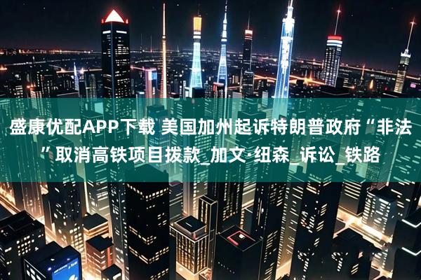 盛康优配APP下载 美国加州起诉特朗普政府“非法”取消高铁项目拨款_加文·纽森_诉讼_铁路