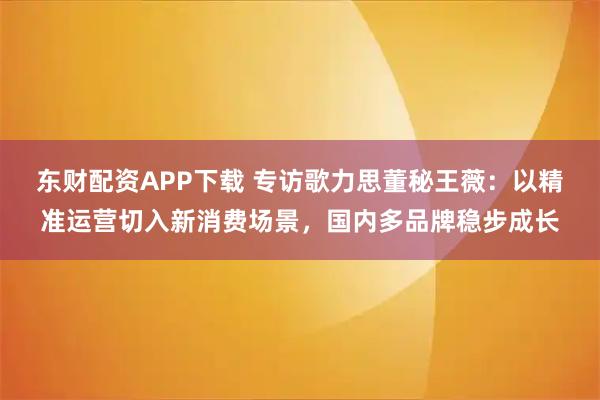 东财配资APP下载 专访歌力思董秘王薇：以精准运营切入新消费场景，国内多品牌稳步成长