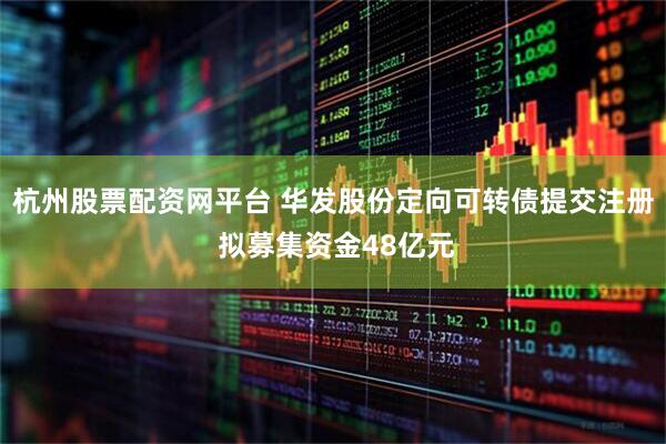 杭州股票配资网平台 华发股份定向可转债提交注册 拟募集资金48亿元