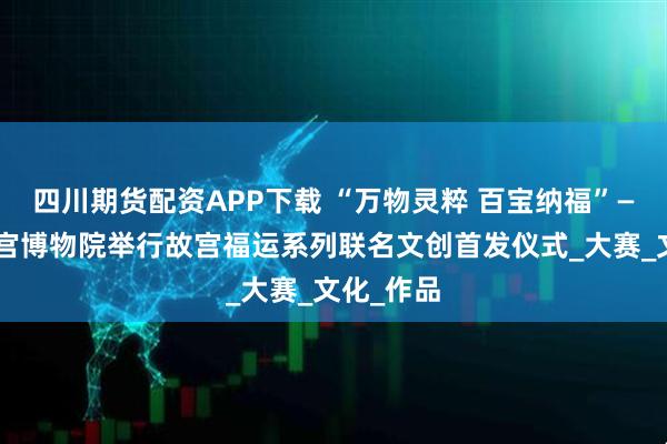 四川期货配资APP下载 “万物灵粹 百宝纳福”——沈阳故宫博物院举行故宫福运系列联名文创首发仪式_大赛_文化_作品