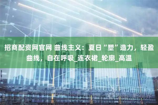 招商配资网官网 曲线主义：夏日“塑”造力，轻盈曲线，自在呼吸_连衣裙_轮廓_高温