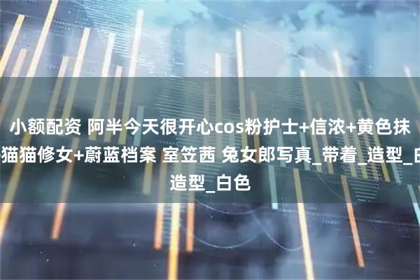 小额配资 阿半今天很开心cos粉护士+信浓+黄色抹胸+猫猫修女+蔚蓝档案 室笠茜 兔女郎写真_带着_造型_白色