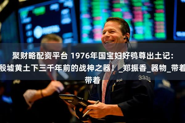 聚财略配资平台 1976年国宝妇好鸮尊出土记：殷墟黄土下三千年前的战神之器！_郑振香_器物_带着