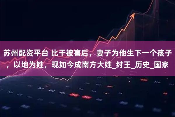 苏州配资平台 比干被害后，妻子为他生下一个孩子，以地为姓，现如今成南方大姓_纣王_历史_国家