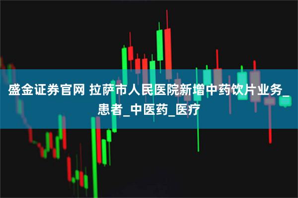 盛金证券官网 拉萨市人民医院新增中药饮片业务_患者_中医药_医疗