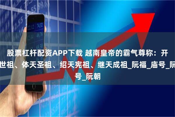 股票杠杆配资APP下载 越南皇帝的霸气尊称：开天世祖、体天圣祖、绍天宪祖、继天成祖_阮福_庙号_阮朝