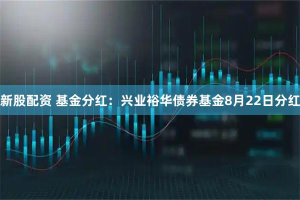 新股配资 基金分红：兴业裕华债券基金8月22日分红
