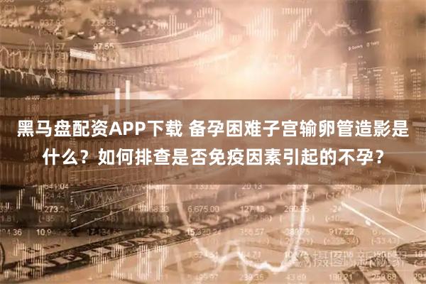 黑马盘配资APP下载 备孕困难子宫输卵管造影是什么？如何排查是否免疫因素引起的不孕？