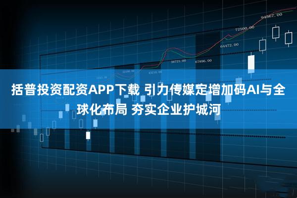 括普投资配资APP下载 引力传媒定增加码AI与全球化布局 夯实企业护城河