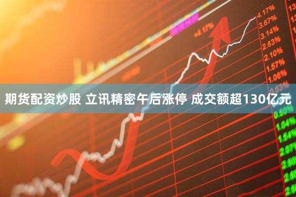 期货配资炒股 立讯精密午后涨停 成交额超130亿元