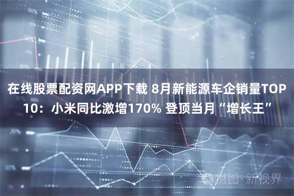 在线股票配资网APP下载 8月新能源车企销量TOP10：小米同比激增170% 登顶当月“增长王”
