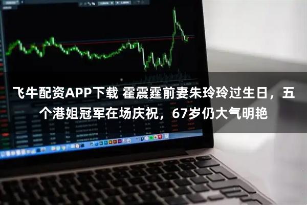 飞牛配资APP下载 霍震霆前妻朱玲玲过生日，五个港姐冠军在场庆祝，67岁仍大气明艳