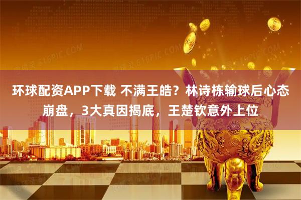 环球配资APP下载 不满王皓？林诗栋输球后心态崩盘，3大真因揭底，王楚钦意外上位