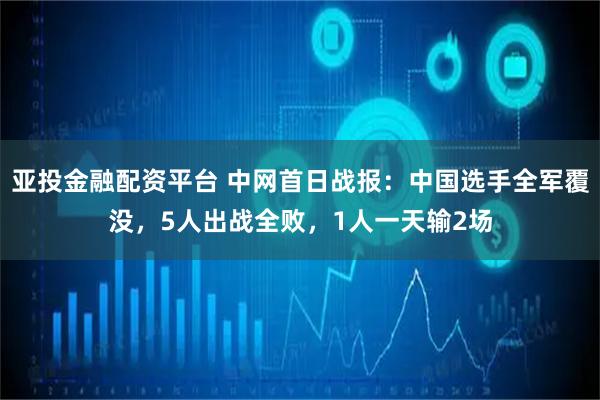 亚投金融配资平台 中网首日战报：中国选手全军覆没，5人出战全败，1人一天输2场