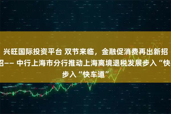 兴旺国际投资平台 双节来临，金融促消费再出新招、实招—— 中行上海市分行推动上海离境退税发展步入“快车道”