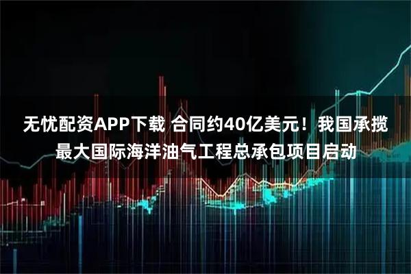 无忧配资APP下载 合同约40亿美元！我国承揽最大国际海洋油气工程总承包项目启动