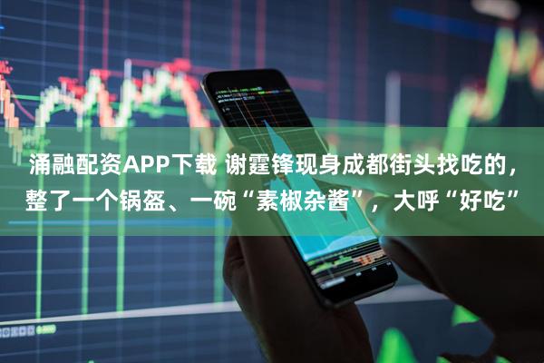涌融配资APP下载 谢霆锋现身成都街头找吃的，整了一个锅盔、一碗“素椒杂酱”，大呼“好吃”
