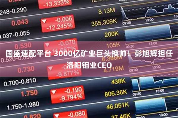 国盛速配平台 3000亿矿业巨头换帅！彭旭辉担任洛阳钼业CEO