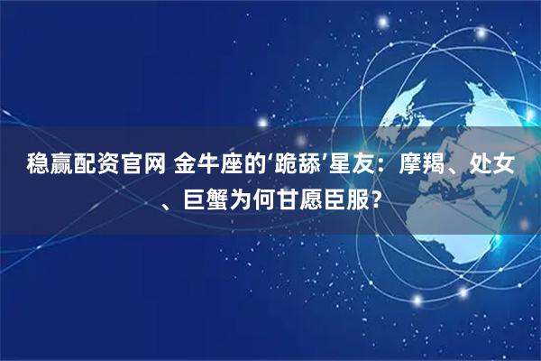 稳赢配资官网 金牛座的‘跪舔’星友：摩羯、处女、巨蟹为何甘愿臣服？