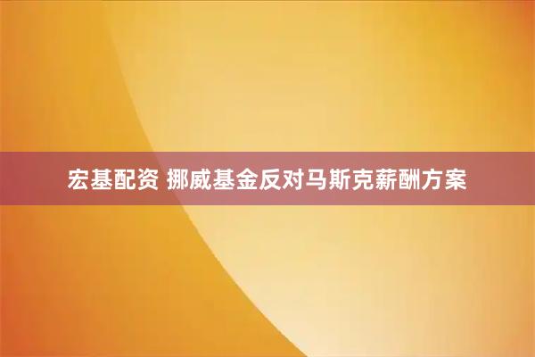 宏基配资 挪威基金反对马斯克薪酬方案
