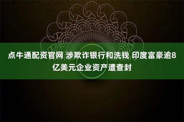 点牛通配资官网 涉欺诈银行和洗钱 印度富豪逾8亿美元企业资产遭查封