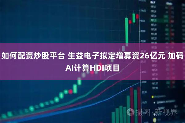 如何配资炒股平台 生益电子拟定增募资26亿元 加码AI计算HDI项目