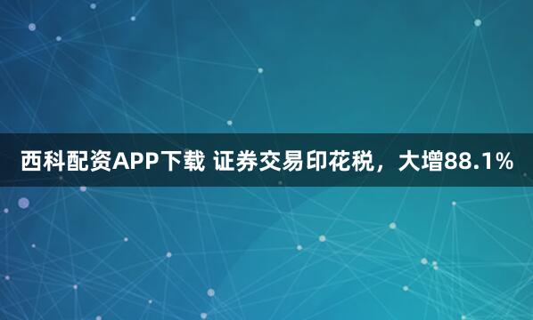 西科配资APP下载 证券交易印花税，大增88.1%