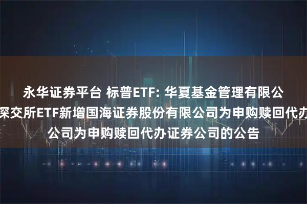 永华证券平台 标普ETF: 华夏基金管理有限公司关于旗下部分深交所ETF新增国海证券股份有限公司为申购赎回代办证券公司的公告