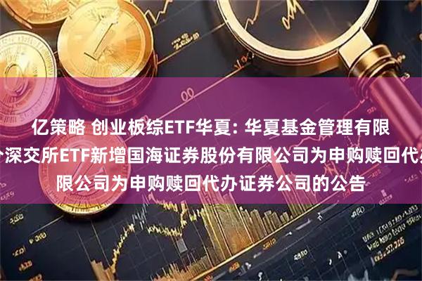 亿策略 创业板综ETF华夏: 华夏基金管理有限公司关于旗下部分深交所ETF新增国海证券股份有限公司为申购赎回代办证券公司的公告
