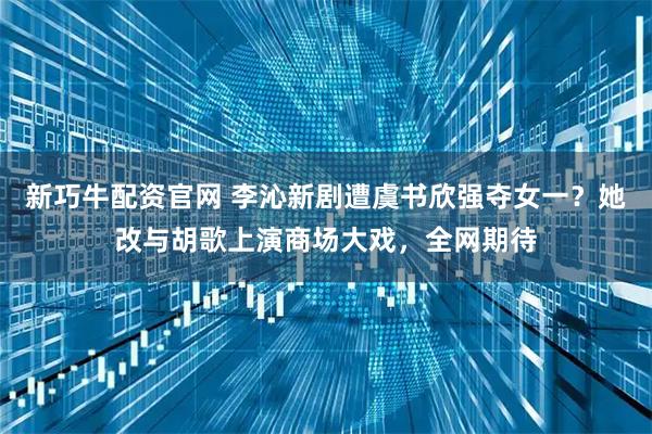 新巧牛配资官网 李沁新剧遭虞书欣强夺女一？她改与胡歌上演商场大戏，全网期待