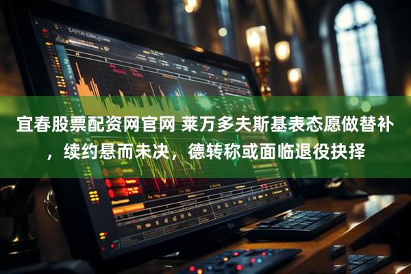 宜春股票配资网官网 莱万多夫斯基表态愿做替补，续约悬而未决，德转称或面临退役抉择