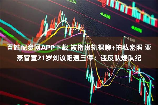 百姓配资网APP下载 被指出轨裸聊+拍私密照 亚泰官宣21岁刘议阳遭三停：违反队规队纪