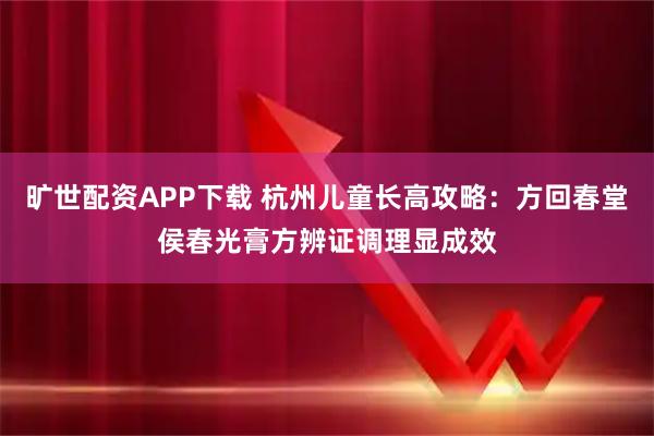旷世配资APP下载 杭州儿童长高攻略：方回春堂侯春光膏方辨证调理显成效