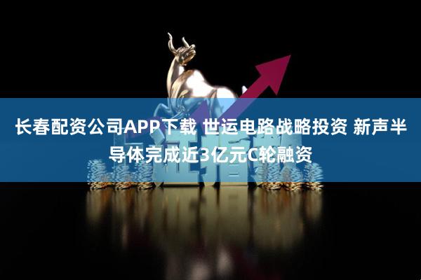 长春配资公司APP下载 世运电路战略投资 新声半导体完成近3亿元C轮融资