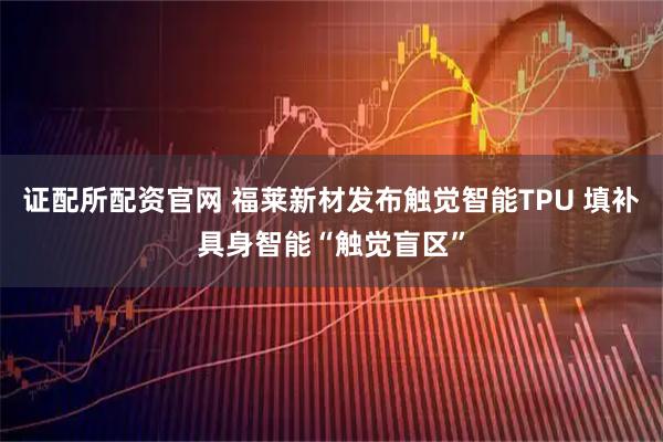 证配所配资官网 福莱新材发布触觉智能TPU 填补具身智能“触觉盲区”