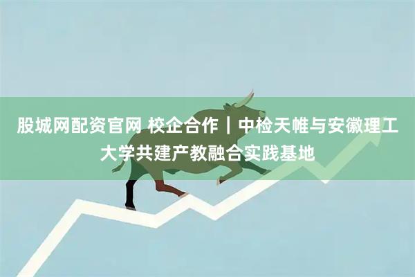 股城网配资官网 校企合作｜中检天帷与安徽理工大学共建产教融合实践基地