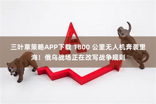 三叶草策略APP下载 1800 公里无人机奔袭里海！俄乌战场正在改写战争规则