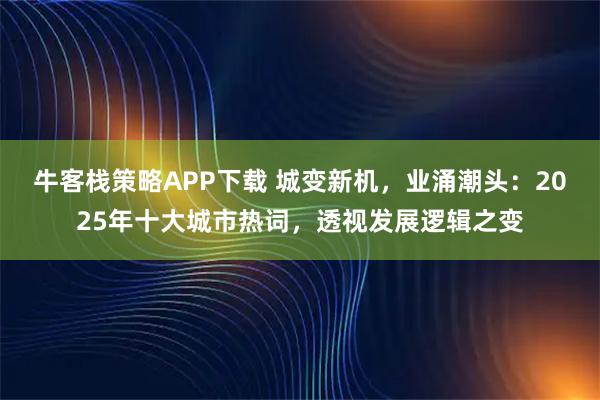 牛客栈策略APP下载 城变新机，业涌潮头：2025年十大城市热词，透视发展逻辑之变