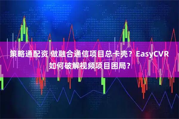 策略通配资 做融合通信项目总卡壳？EasyCVR如何破解视频项目困局？